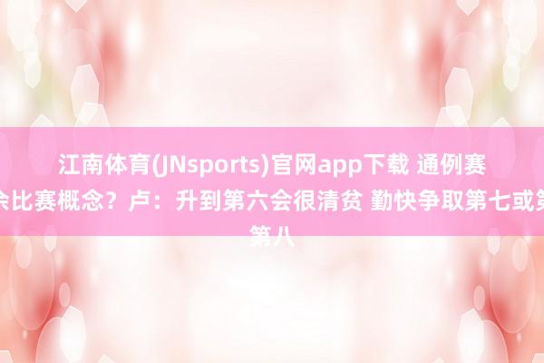 江南体育(JNsports)官网app下载 通例赛剩余比赛概念？卢：升到第六会很清贫 勤快争取第七或第八