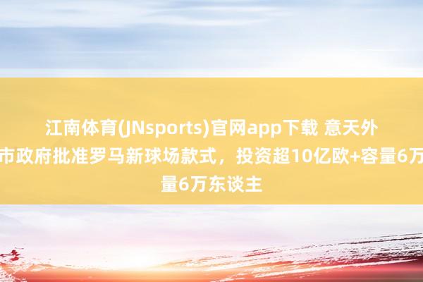 江南体育(JNsports)官网app下载 意天外：罗马市政府批准罗马新球场款式，投资超10亿欧+容量6万东谈主