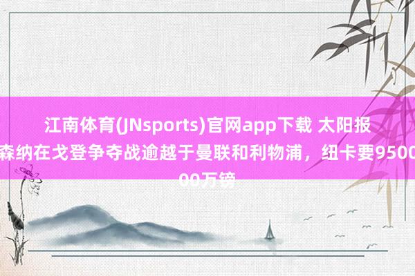 江南体育(JNsports)官网app下载 太阳报：阿森纳在戈登争夺战逾越于曼联和利物浦，纽卡要9500万镑