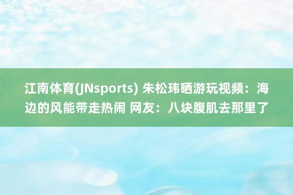 江南体育(JNsports) 朱松玮晒游玩视频：海边的风能带走热闹 网友：八块腹肌去那里了