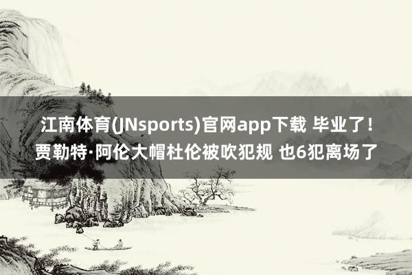 江南体育(JNsports)官网app下载 毕业了！贾勒特·阿伦大帽杜伦被吹犯规 也6犯离场了