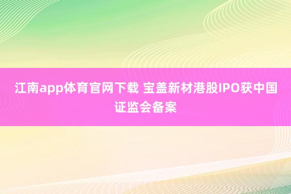江南app体育官网下载 宝盖新材港股IPO获中国证监会备案