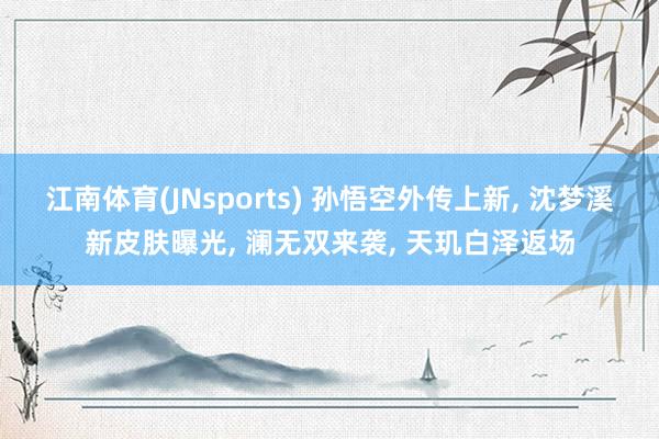 江南体育(JNsports) 孙悟空外传上新， 沈梦溪新皮肤曝光， 澜无双来袭， 天玑白泽返场