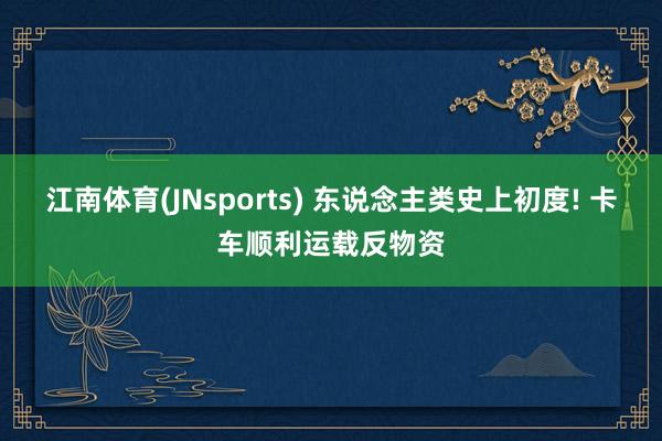 江南体育(JNsports) 东说念主类史上初度! 卡车顺利运载反物资