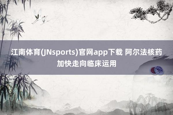 江南体育(JNsports)官网app下载 阿尔法核药加快走向临床运用