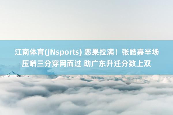 江南体育(JNsports) 恶果拉满！张皓嘉半场压哨三分穿网而过 助广东升迁分数上双