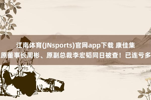 江南体育(JNsports)官网app下载 康佳集团原董事长周彬、原副总裁李宏韬同日被查！已连亏多年