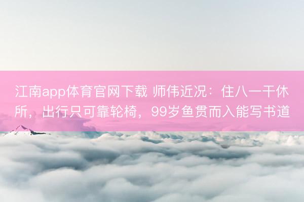江南app体育官网下载 师伟近况：住八一干休所，出行只可靠轮椅，99岁鱼贯而入能写书道