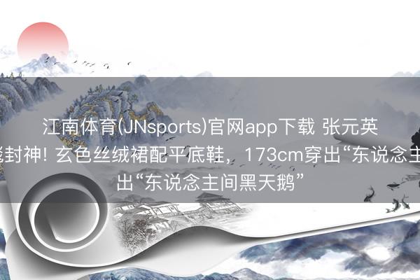 江南体育(JNsports)官网app下载 张元英宝格丽红毯封神! 玄色丝绒裙配平底鞋，173cm穿出“东说念主间黑天鹅”