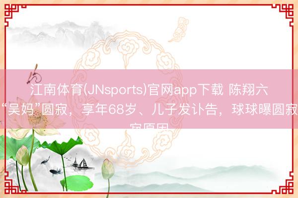 江南体育(JNsports)官网app下载 陈翔六点半“吴妈”圆寂，享年68岁、儿子发讣告，球球曝圆寂原因