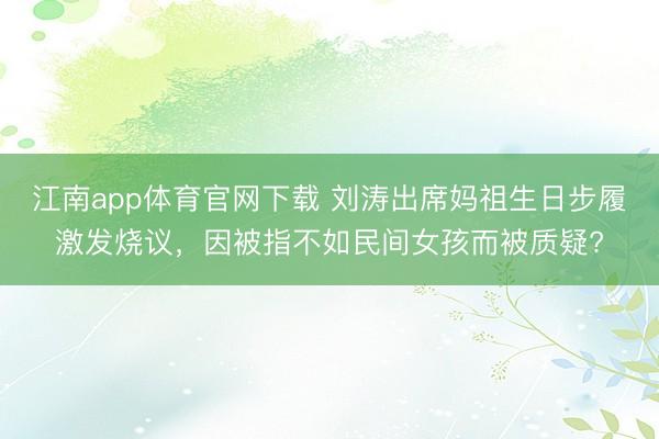 江南app体育官网下载 刘涛出席妈祖生日步履激发烧议，因被指不如民间女孩而被质疑?