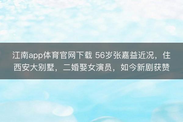 江南app体育官网下载 56岁张嘉益近况，住西安大别墅，二婚娶女演员，如今新剧获赞