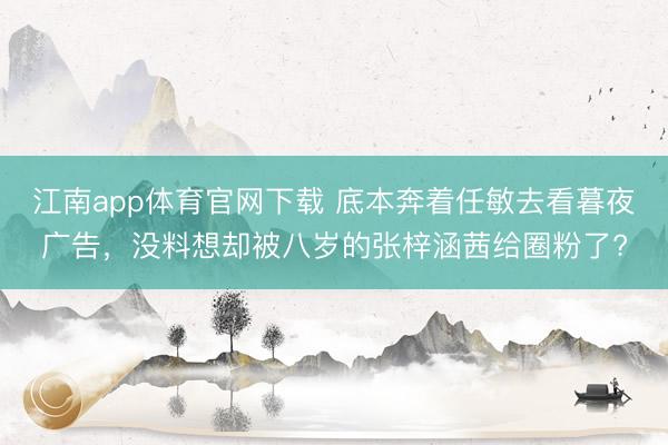 江南app体育官网下载 底本奔着任敏去看暮夜广告，没料想却被八岁的张梓涵茜给圈粉了?