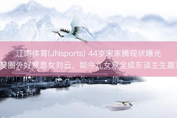江南体育(JNsports) 44岁宋家腾现状曝光! 娶圈外好意思女刘云，如今儿女双全成东谈主生赢家