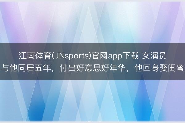 江南体育(JNsports)官网app下载 女演员与他同居五年，付出好意思好年华，他回身娶闺蜜
