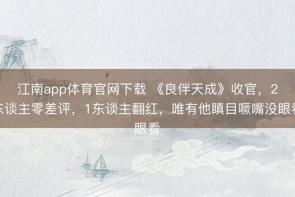 江南app体育官网下载 《良伴天成》收官，2东谈主零差评，1东谈主翻红，唯有他瞋目噘嘴没眼看