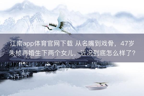 江南app体育官网下载 从名嘴到戏骨，47岁朱桢再婚生下两个女儿，近况到底怎么样了?