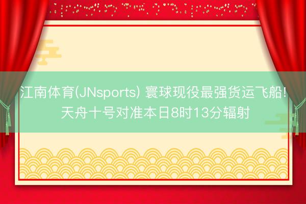江南体育(JNsports) 寰球现役最强货运飞船! 天舟十号对准本日8时13分辐射