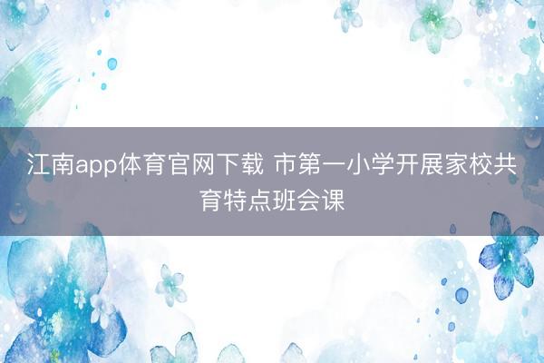 江南app体育官网下载 市第一小学开展家校共育特点班会课