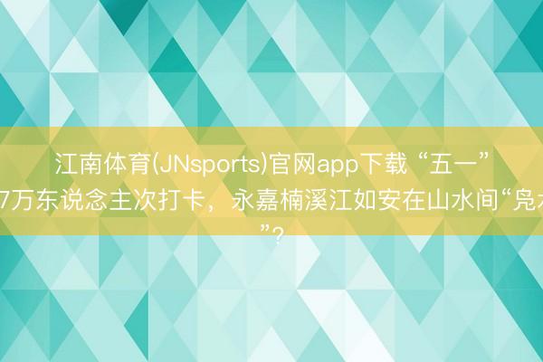 江南体育(JNsports)官网app下载 “五一”超87万东说念主次打卡，永嘉楠溪江如安在山水间“凫水”?