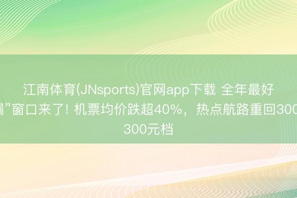 江南体育(JNsports)官网app下载 全年最好“捡漏”窗口来了! 机票均价跌超40%，热点航路重回300元档