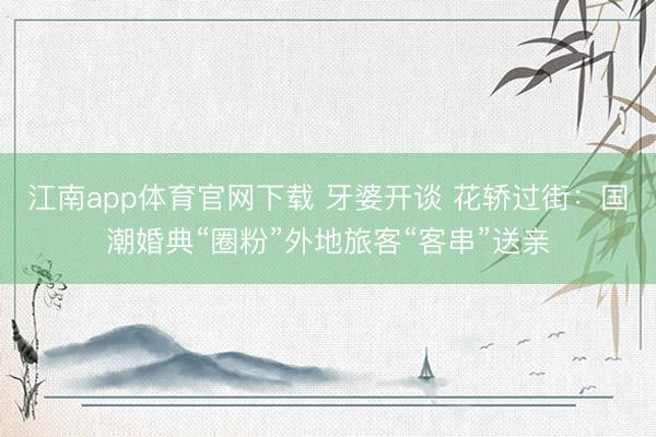 江南app体育官网下载 牙婆开谈 花轿过街：国潮婚典“圈粉”外地旅客“客串”送亲