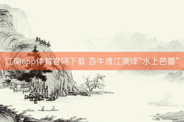 江南app体育官网下载 百牛渡江演绎“水上芭蕾”