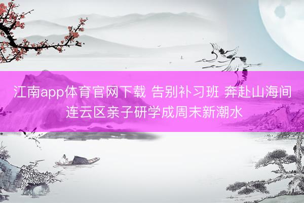 江南app体育官网下载 告别补习班 奔赴山海间 连云区亲子研学成周末新潮水