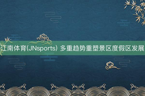 江南体育(JNsports) 多重趋势重塑景区度假区发展