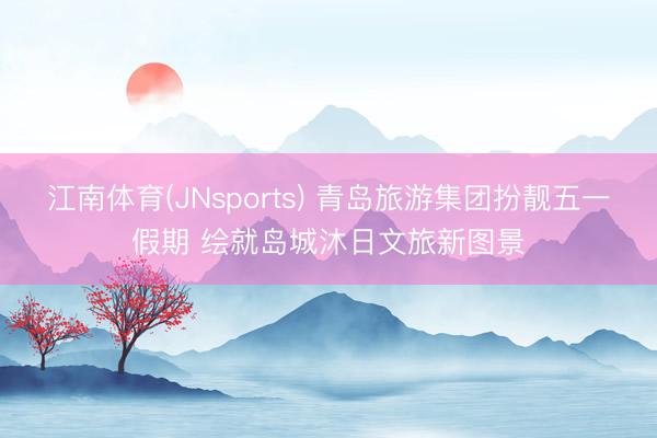 江南体育(JNsports) 青岛旅游集团扮靓五一假期 绘就岛城沐日文旅新图景