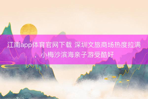 江南app体育官网下载 深圳文旅商场热度拉满，小梅沙滨海亲子游受酷好
