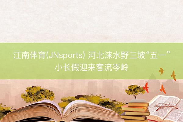 江南体育(JNsports) 河北涞水野三坡“五一”小长假迎来客流岑岭
