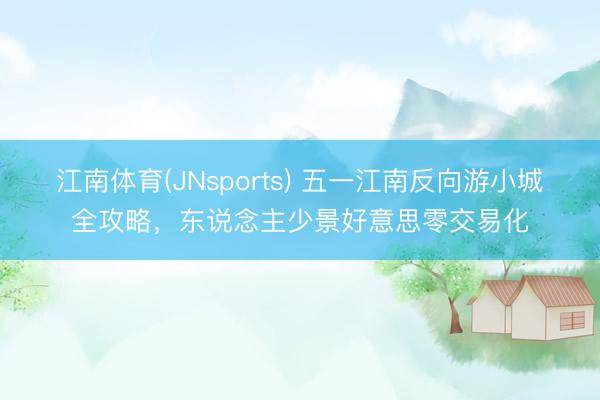 江南体育(JNsports) 五一江南反向游小城全攻略，东说念主少景好意思零交易化
