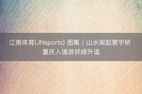 江南体育(JNsports) 图集｜山水架起寰宇桥 重庆入境游抓续升温