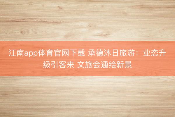 江南app体育官网下载 承德沐日旅游：业态升级引客来 文旅会通绘新景