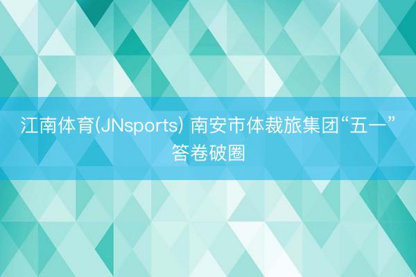 江南体育(JNsports) 南安市体裁旅集团“五一”答卷破圈