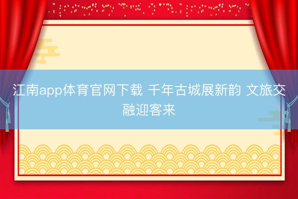 江南app体育官网下载 千年古城展新韵 文旅交融迎客来