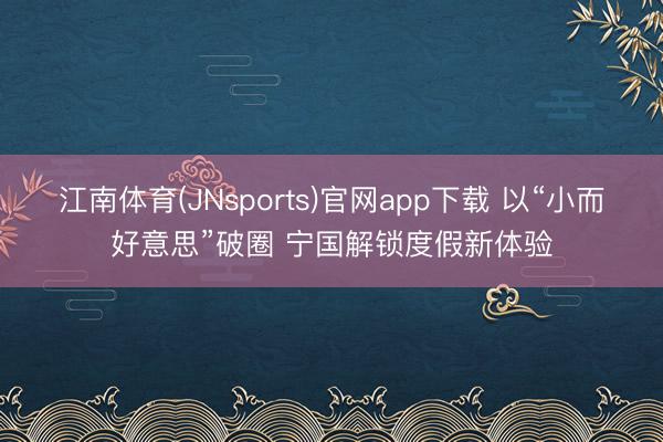 江南体育(JNsports)官网app下载 以“小而好意思”破圈 宁国解锁度假新体验