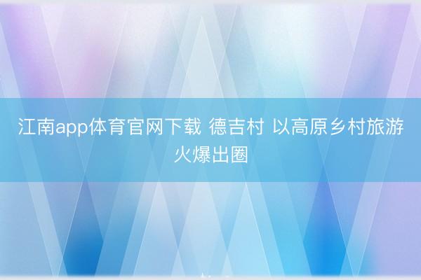 江南app体育官网下载 德吉村 以高原乡村旅游火爆出圈