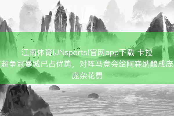 江南体育(JNsports)官网app下载 卡拉格：英超争冠曼城已占优势，对阵马竞会给阿森纳酿成庞杂花费