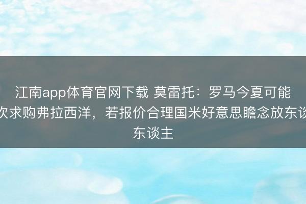 江南app体育官网下载 莫雷托：罗马今夏可能再次求购弗拉西洋，若报价合理国米好意思瞻念放东谈主