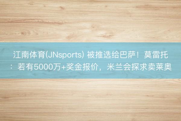 江南体育(JNsports) 被推选给巴萨！莫雷托：若有5000万+奖金报价，米兰会探求卖莱奥