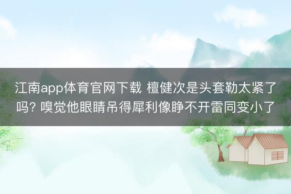 江南app体育官网下载 檀健次是头套勒太紧了吗? 嗅觉他眼睛吊得犀利像睁不开雷同变小了