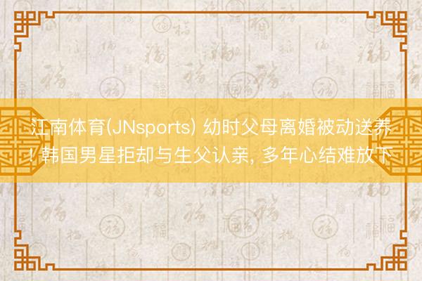 江南体育(JNsports) 幼时父母离婚被动送养! 韩国男星拒却与生父认亲， 多年心结难放下