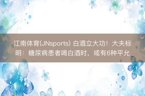 江南体育(JNsports) 白酒立大功！大夫标明：糖尿病患者喝白酒时，或有6种平允