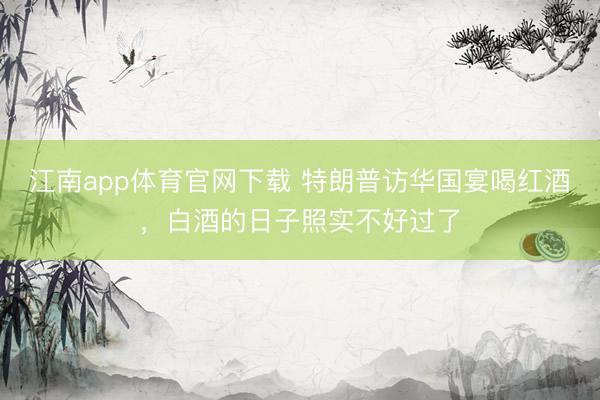 江南app体育官网下载 特朗普访华国宴喝红酒，白酒的日子照实不好过了