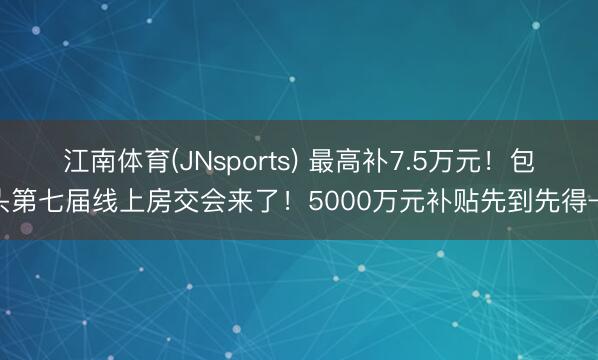 江南体育(JNsports) 最高补7.5万元！包头第七届线上房交会来了！5000万元补贴先到先得→