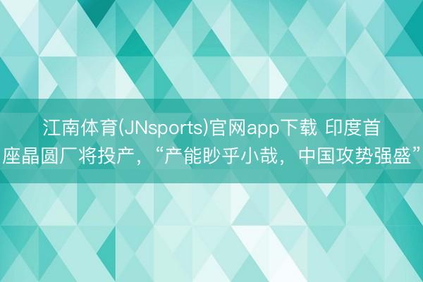 江南体育(JNsports)官网app下载 印度首座晶圆厂将投产，“产能眇乎小哉，中国攻势强盛”