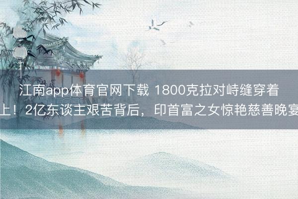 江南app体育官网下载 1800克拉对峙缝穿着上！2亿东谈主艰苦背后，印首富之女惊艳慈善晚宴