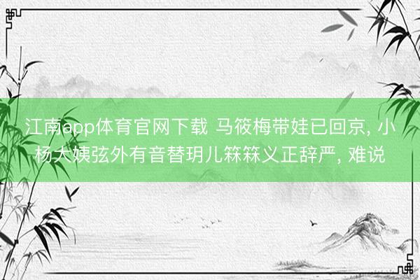 江南app体育官网下载 马筱梅带娃已回京， 小杨大姨弦外有音替玥儿箖箖义正辞严， 难说